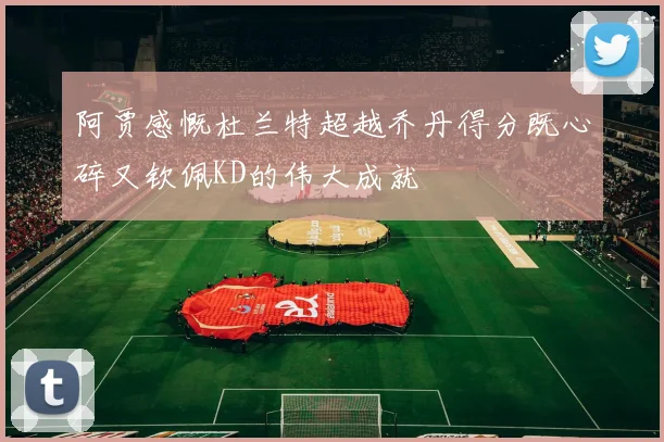 阿贾感慨杜兰特超越乔丹得分既心碎又钦佩KD的伟大成就