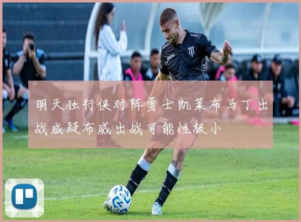 明天独行侠对阵勇士凯莱布马丁出战成疑布威出战可能性极小