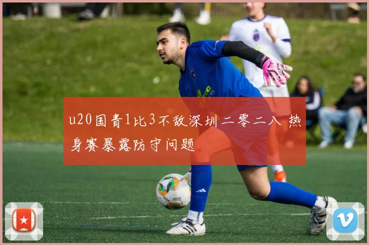 u20国青1比3不敌深圳二零二八 热身赛暴露防守问题