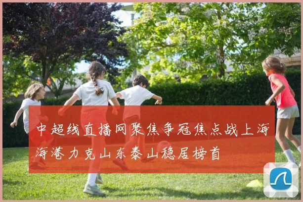 中超线直播网聚焦争冠焦点战上海海港力克山东泰山稳居榜首