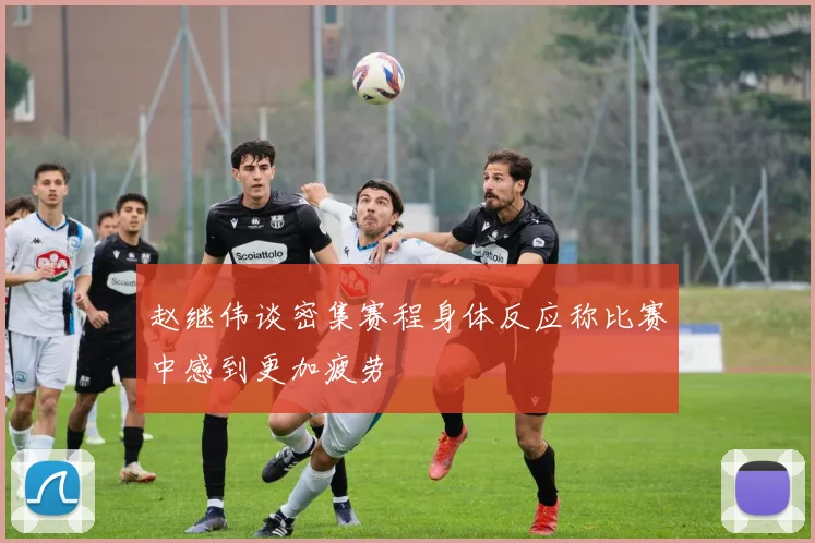 赵继伟谈密集赛程身体反应称比赛中感到更加疲劳