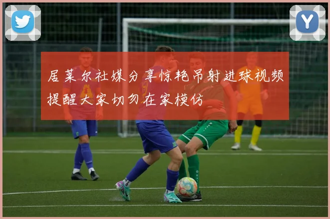 居莱尔社媒分享惊艳吊射进球视频提醒大家切勿在家模仿