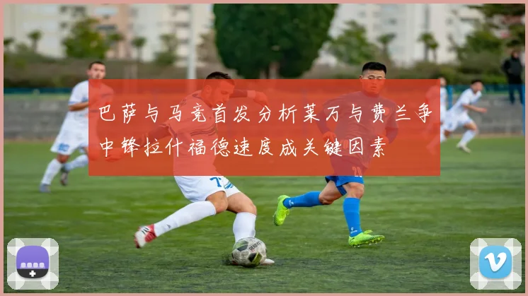 巴萨与马竞首发分析莱万与费兰争中锋拉什福德速度成关键因素