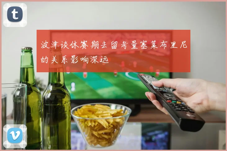 波津谈休赛期去留考量塞莱布里尼的关系影响深远
