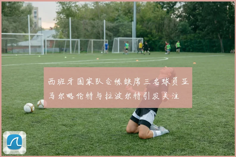 西班牙国家队合练缺席三名球员亚马尔略伦特与拉波尔特引发关注