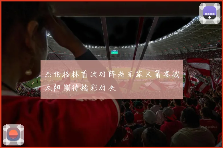 杰伦格林首次对阵老东家火箭客战太阳期待精彩对决