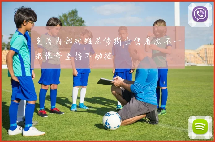 皇马内部对维尼修斯出售看法不一老佛爷坚持不动摇