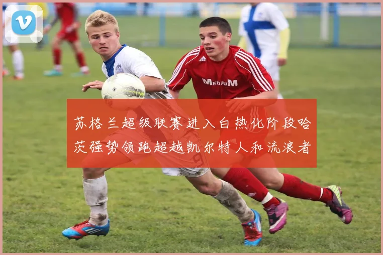 苏格兰超级联赛进入白热化阶段哈茨强势领跑超越凯尔特人和流浪者